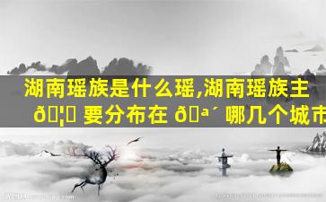 湖南瑶族是什么瑶,湖南瑶族主 🦆 要分布在 🪴 哪几个城市